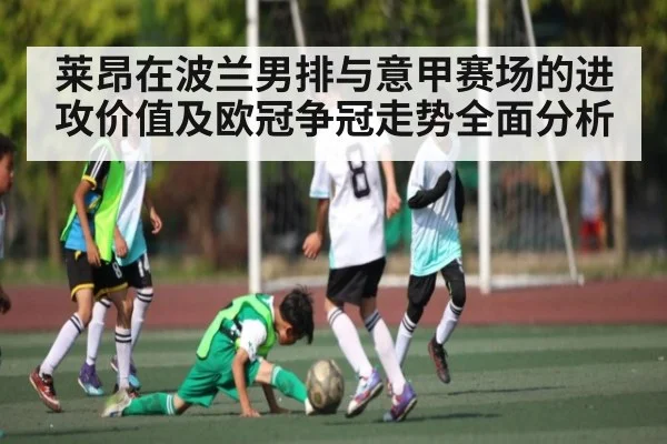 莱昂在波兰男排与意甲赛场的进攻价值及欧冠争冠走势全面分析