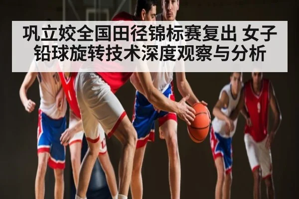 巩立姣全国田径锦标赛复出 女子铅球旋转技术深度观察与分析